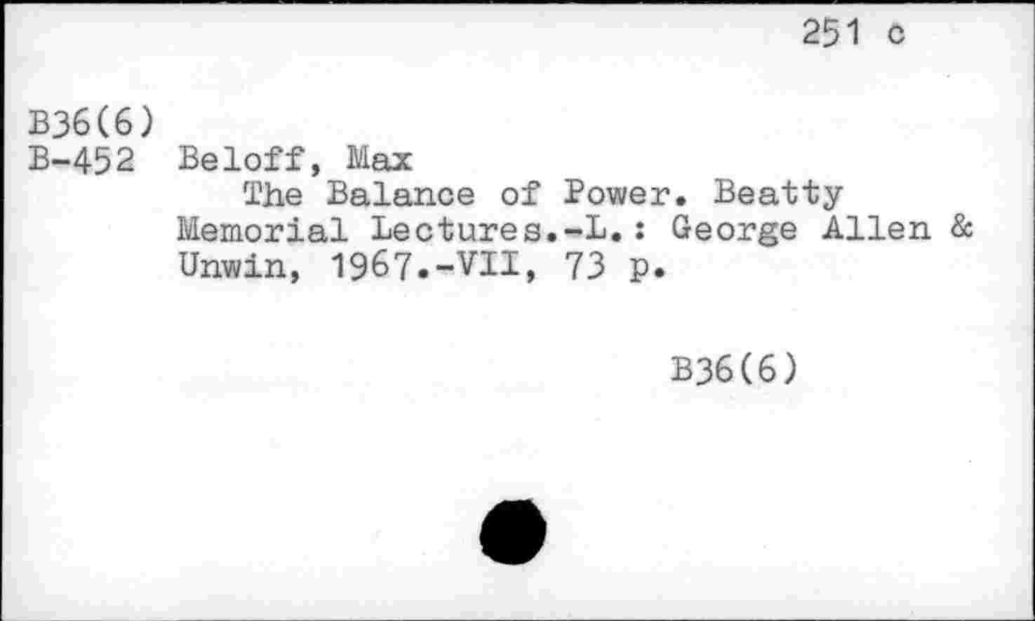 ﻿251 c
B36(6)
B-452 Beloff, Max
The Balance of Power. Beatty Memorial Lectures.-L.: George Allen & Unwin, 1967.-VII, 73 p.
B36(6)